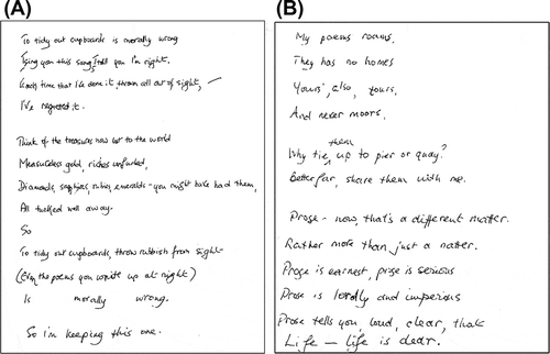 Figure 2. Examples of verse produced by the patient (transcriptions follow). (A) To tidy out cupboards is morally wrong / I sing you this song, I tell you I’m right. / Each time that I’ve done it, thrown all out of sight, / I’ve regretted it. // Think of the treasures now lost to the world / Measureless gold, riches unfurled, / Diamonds, sapphires, rubies, emeralds – you must have had them, / All tucked well away. / So // To tidy out cupboards, throw rubbish from sight / (Even the poems you write up at night) / Is morally wrong. / So I’m keeping this one. (B) My poems roams, / They has no homes / Yours’, also, tours, / And never moors. // Why tie them up to pier or quay? / Better far, share them with me. // Prose – now, that’s a different matter. / Rather more than just a natter. / Prose is earnest, prose is serious / Prose is lordly and imperious / Prose tells you, loud, clear, that / Life – life is dear.